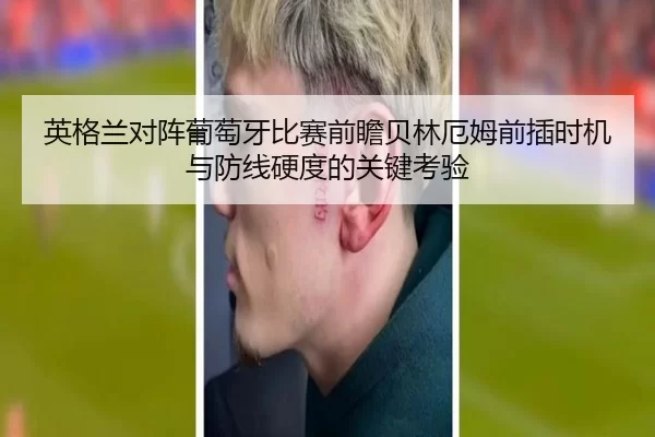 英格兰对阵葡萄牙比赛前瞻贝林厄姆前插时机与防线硬度的关键考验