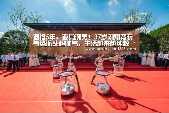 退役5年,变身潮男!37岁刘翔穿衣气势派头超帅气,生活越来越纯粹‘bet365 app下载’(图2) bet365 app下载